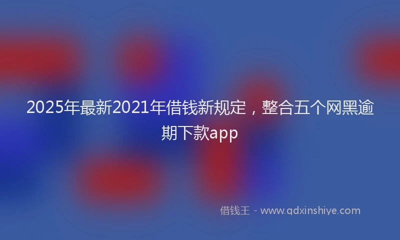 2025年最新2021年借钱新规定，整合五个网黑逾期下款app