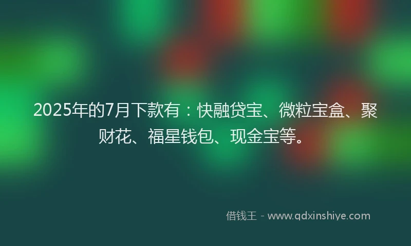 2025年的7月下款有：快融贷宝、微粒宝盒、聚财花、福星钱包、现金宝等。