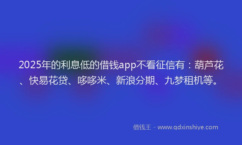 2025年的利息低的借钱app不看征信有：葫芦花、快易花贷、哆哆米、新浪分期、九梦租机等。