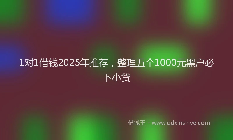 1对1借钱2025年推荐，整理五个1000元黑户必下小贷