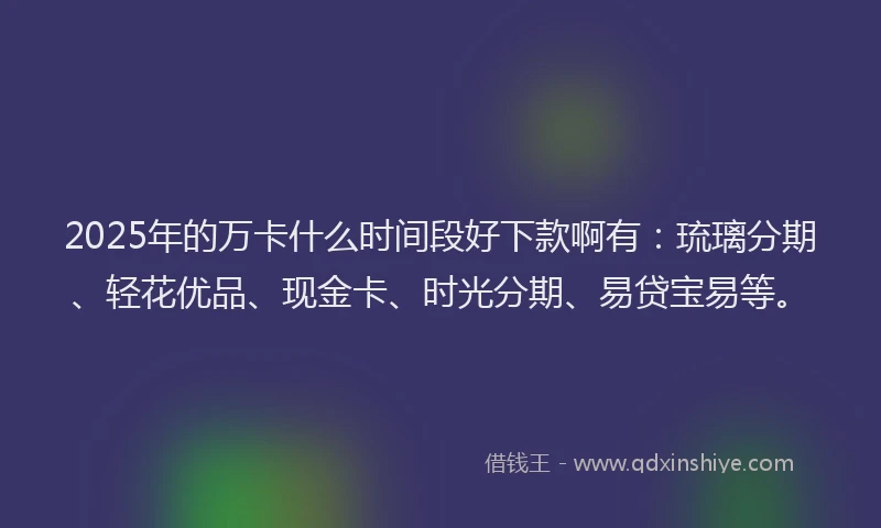 2025年的万卡什么时间段好下款啊有：琉璃分期、轻花优品、现金卡、时光分期、易贷宝易等。