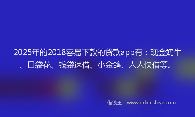 2025年的2018容易下款的贷款app有：现金奶牛、口袋花、钱袋速借、小金鸽、人人快借等。