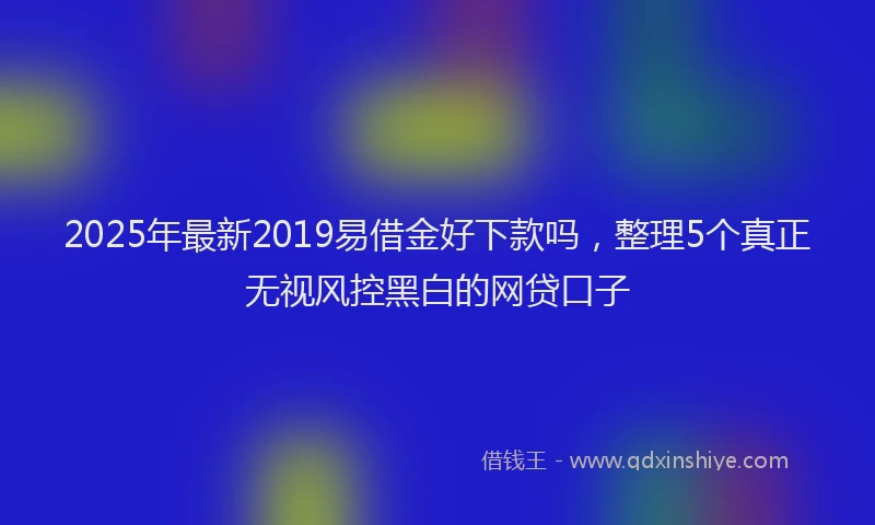 2025年最新2019易借金好下款吗，整理5个真正无视风控黑白的网贷口子