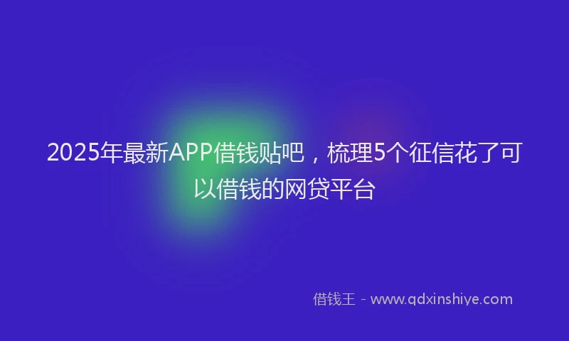 2025年最新APP借钱贴吧，梳理5个征信花了可以借钱的网贷平台