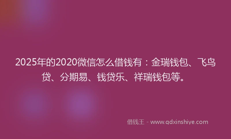 2025年的2020微信怎么借钱有：金瑞钱包、飞鸟贷、分期易、钱贷乐、祥瑞钱包等。
