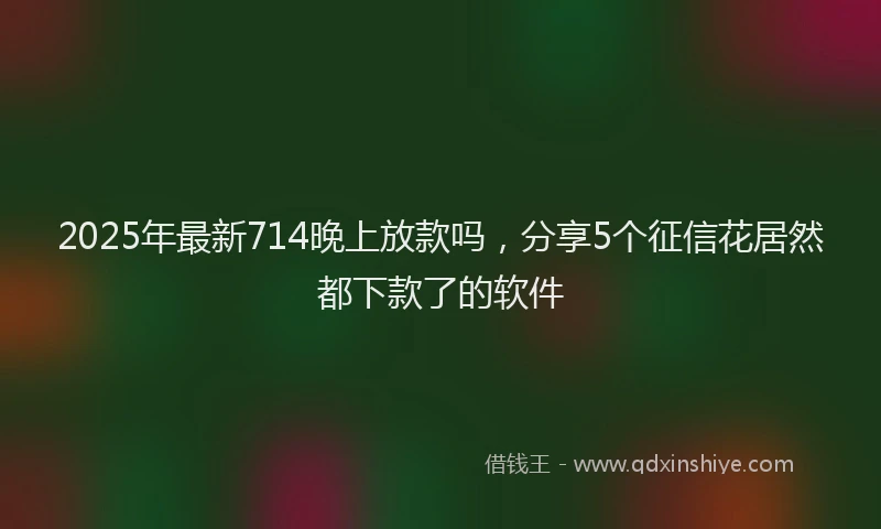 2025年最新714晚上放款吗，分享5个征信花居然都下款了的软件