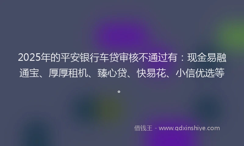 2025年的平安银行车贷审核不通过有：现金易融通宝、厚厚租机、臻心贷、快易花、小信优选等。