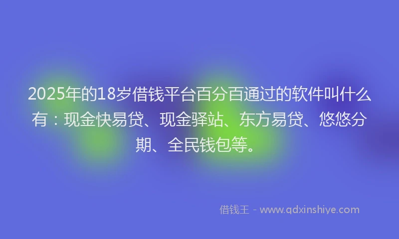 2025年的18岁借钱平台百分百通过的软件叫什么有：现金快易贷、现金驿站、东方易贷、悠悠分期、全民钱包等。
