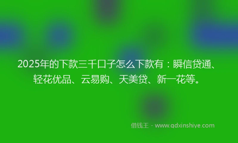 2025年的下款三千口子怎么下款有：瞬信贷通、轻花优品、云易购、天美贷、新一花等。