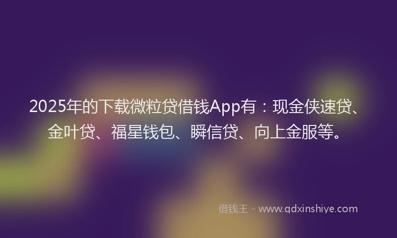 2025年的下载微粒贷借钱App有：现金侠速贷、金叶贷、福星钱包、瞬信贷、向上金服等。