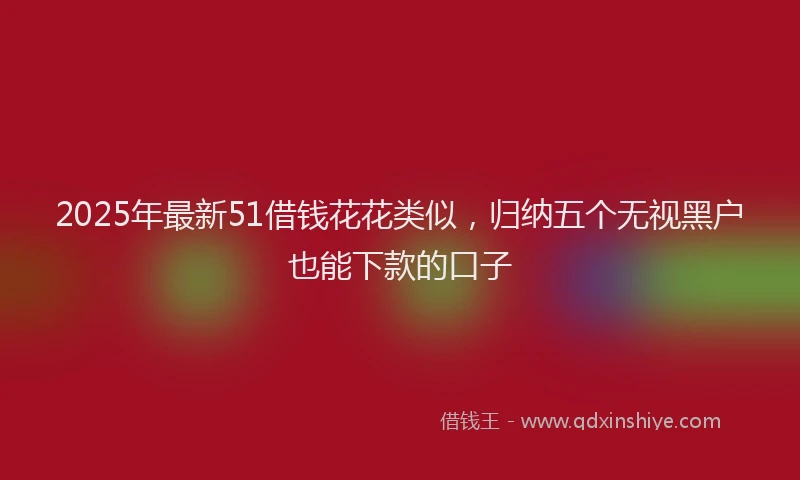2025年最新51借钱花花类似，归纳五个无视黑户也能下款的口子