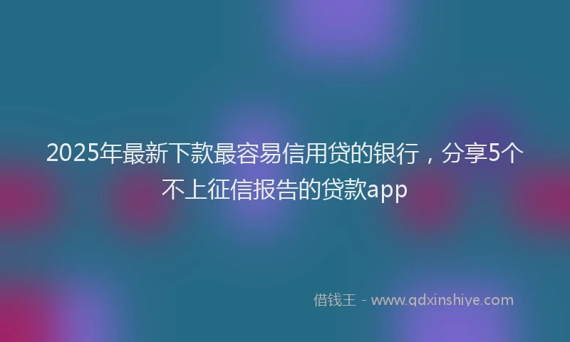 2025年最新下款最容易信用贷的银行，分享5个不上征信报告的贷款app