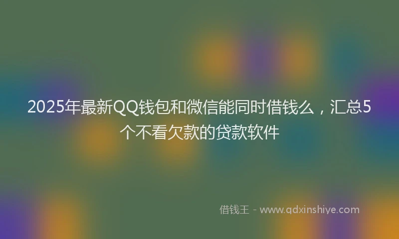 2025年最新QQ钱包和微信能同时借钱么，汇总5个不看欠款的贷款软件