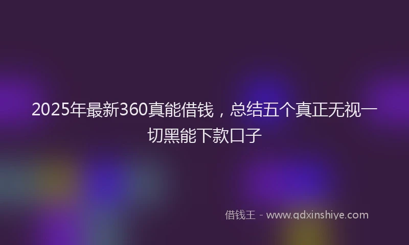 2025年最新360真能借钱，总结五个真正无视一切黑能下款口子