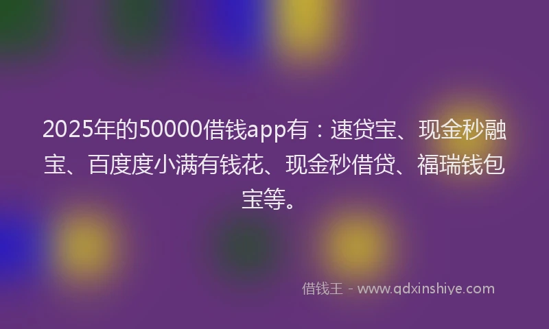 2025年的50000借钱app有：速贷宝、现金秒融宝、百度度小满有钱花、现金秒借贷、福瑞钱包宝等。