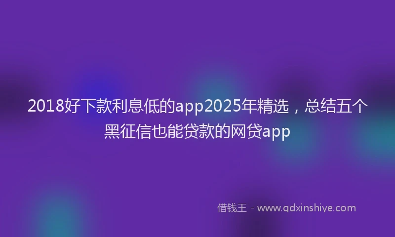 2018好下款利息低的app2025年精选，总结五个黑征信也能贷款的网贷app