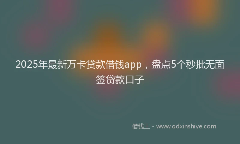 2025年最新万卡贷款借钱app，盘点5个秒批无面签贷款口子