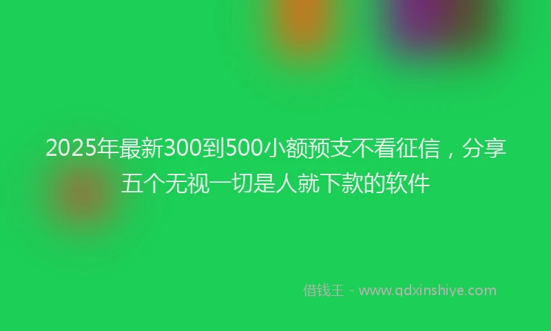 2025年最新300到500小额预支不看征信，分享五个无视一切是人就下款的软件