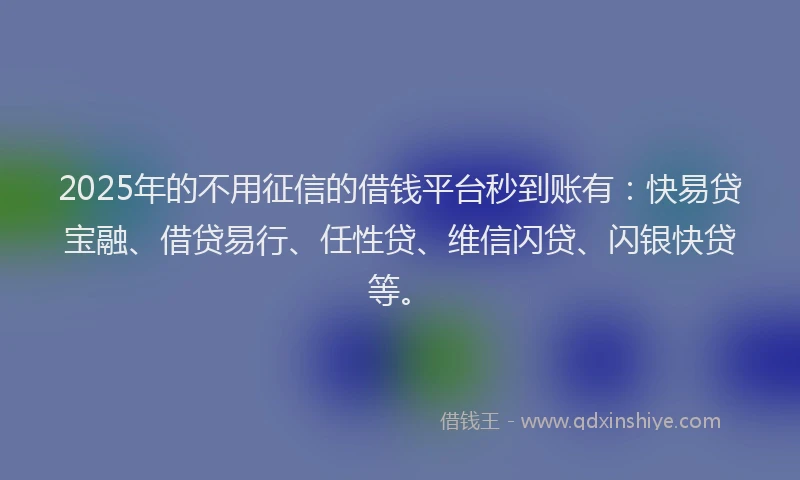 2025年的不用征信的借钱平台秒到账有：快易贷宝融、借贷易行、任性贷、维信闪贷、闪银快贷等。