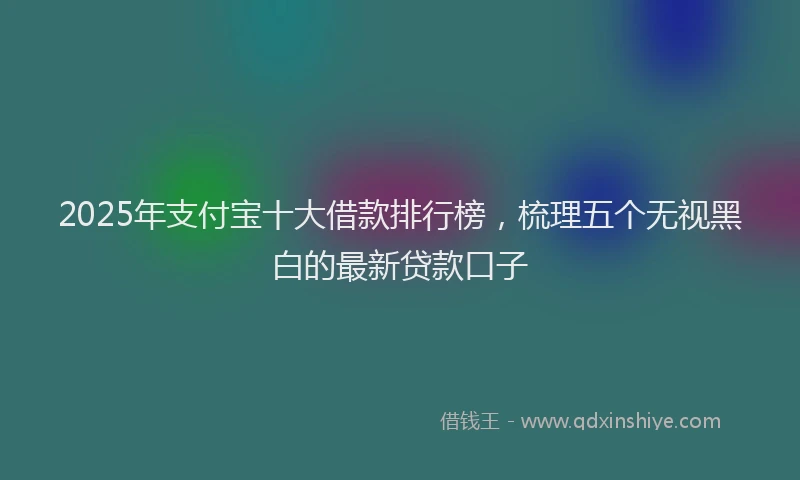 2025年支付宝十大借款排行榜，梳理五个无视黑白的最新贷款口子