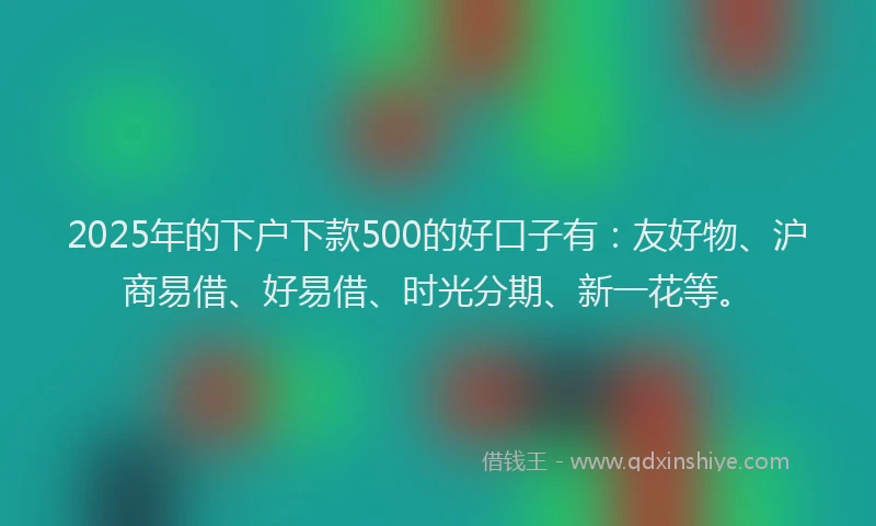 2025年的下户下款500的好口子有：友好物、沪商易借、好易借、时光分期、新一花等。