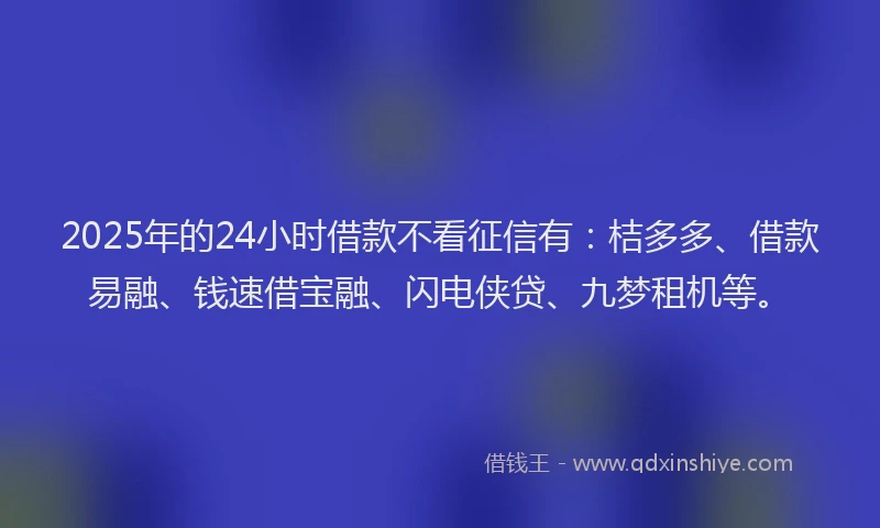2025年的24小时借款不看征信有：桔多多、借款易融、钱速借宝融、闪电侠贷、九梦租机等。