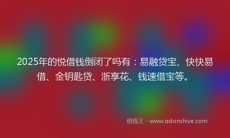 2025年的悦借钱倒闭了吗有：易融贷宝、快快易借、金钥匙贷、浙享花、钱速借宝等。