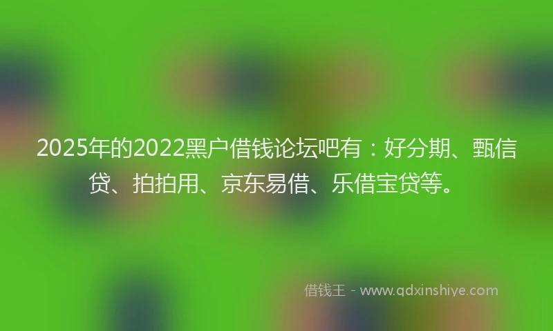 2025年的2022黑户借钱论坛吧有：好分期、甄信贷、拍拍用、京东易借、乐借宝贷等。