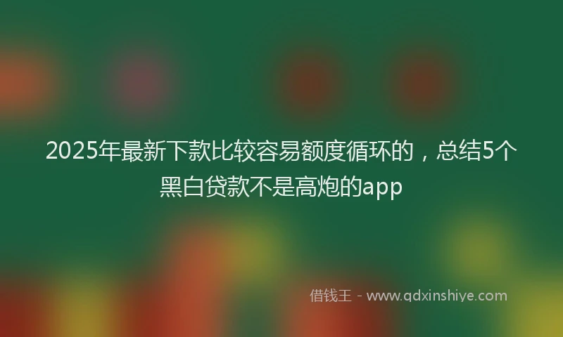 2025年最新下款比较容易额度循环的，总结5个黑白贷款不是高炮的app