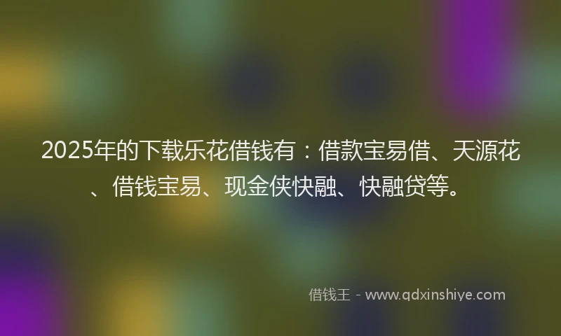 2025年的下载乐花借钱有：借款宝易借、天源花、借钱宝易、现金侠快融、快融贷等。