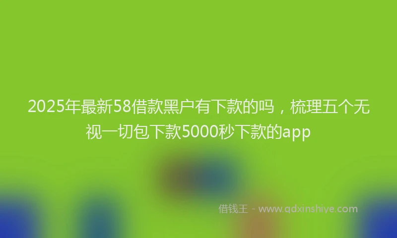 2025年最新58借款黑户有下款的吗，梳理五个无视一切包下款5000秒下款的app