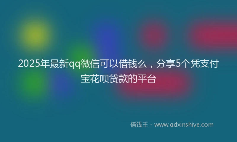 2025年最新qq微信可以借钱么，分享5个凭支付宝花呗贷款的平台