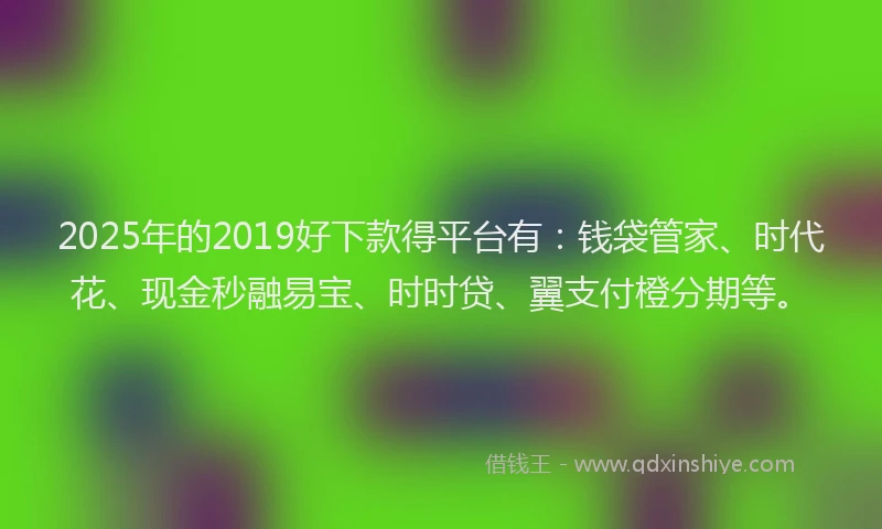 2025年的2019好下款得平台有：钱袋管家、时代花、现金秒融易宝、时时贷、翼支付橙分期等。