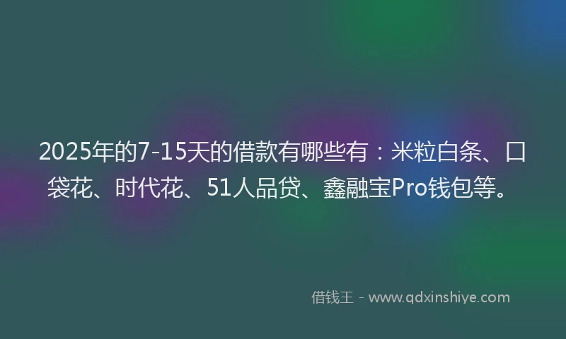 2025年的7-15天的借款有哪些有：米粒白条、口袋花、时代花、51人品贷、鑫融宝Pro钱包等。