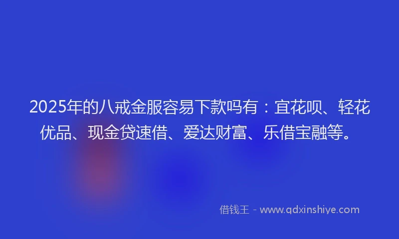 2025年的八戒金服容易下款吗有：宜花呗、轻花优品、现金贷速借、爱达财富、乐借宝融等。