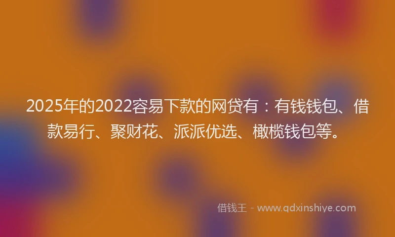 2025年的2022容易下款的网贷有：有钱钱包、借款易行、聚财花、派派优选、橄榄钱包等。