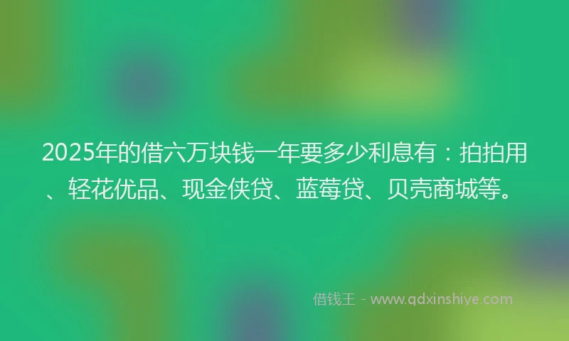 2025年的借六万块钱一年要多少利息有：拍拍用、轻花优品、现金侠贷、蓝莓贷、贝壳商城等。