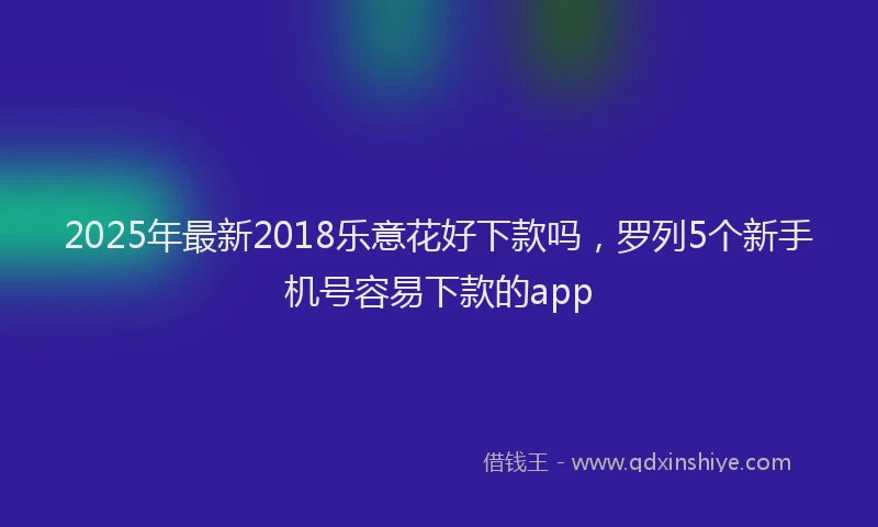 2025年最新2018乐意花好下款吗，罗列5个新手机号容易下款的app