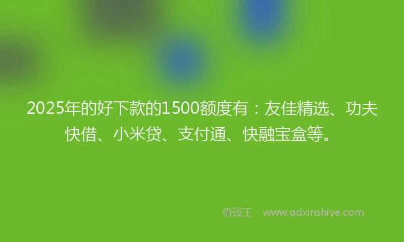 2025年的好下款的1500额度有：友佳精选、功夫快借、小米贷、支付通、快融宝盒等。