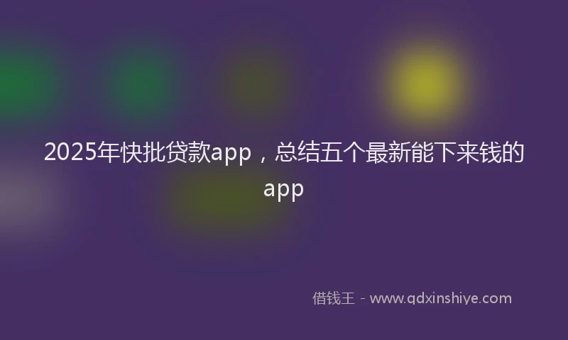 2025年快批贷款app，总结五个最新能下来钱的app