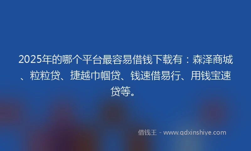 2025年的哪个平台最容易借钱下载有：森泽商城、粒粒贷、捷越巾帼贷、钱速借易行、用钱宝速贷等。