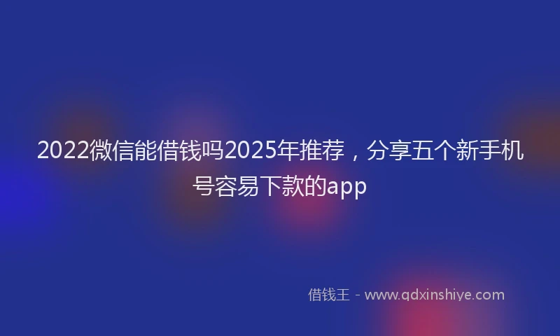 2022微信能借钱吗2025年推荐，分享五个新手机号容易下款的app