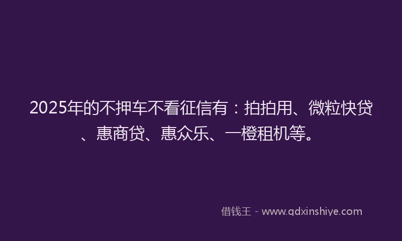 2025年的不押车不看征信有：拍拍用、微粒快贷、惠商贷、惠众乐、一橙租机等。