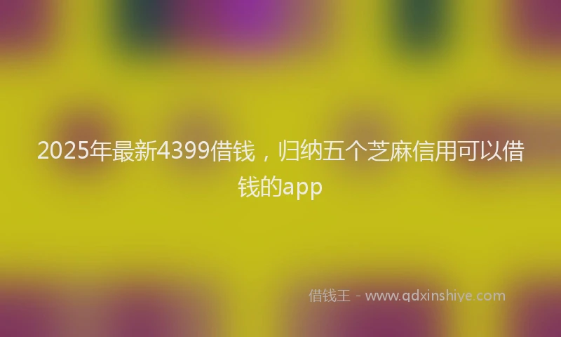 2025年最新4399借钱，归纳五个芝麻信用可以借钱的app