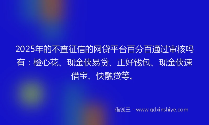 2025年的不查征信的网贷平台百分百通过审核吗有：橙心花、现金侠易贷、正好钱包、现金侠速借宝、快融贷等。