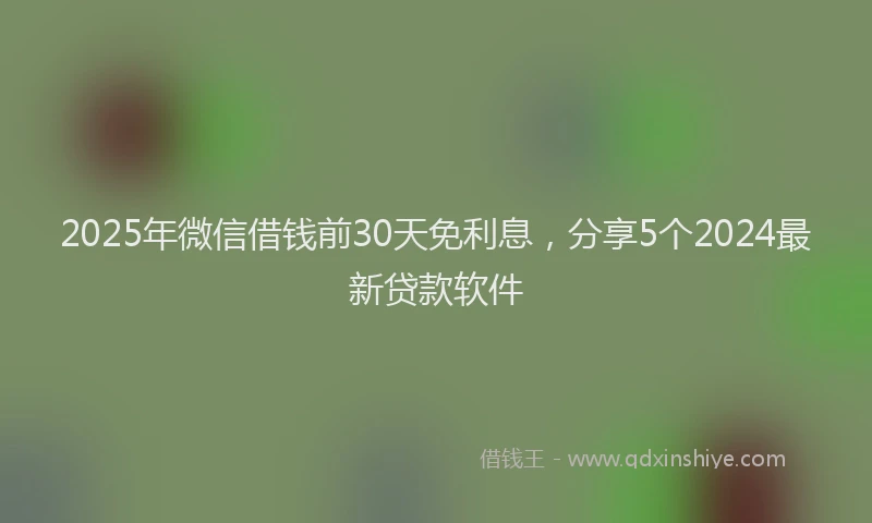 2025年微信借钱前30天免利息，分享5个2024最新贷款软件