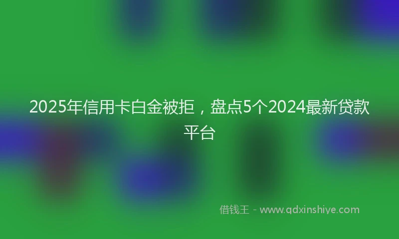 2025年信用卡白金被拒，盘点5个2024最新贷款平台