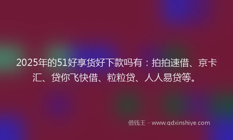 2025年的51好享货好下款吗有：拍拍速借、京卡汇、贷你飞快借、粒粒贷、人人易贷等。