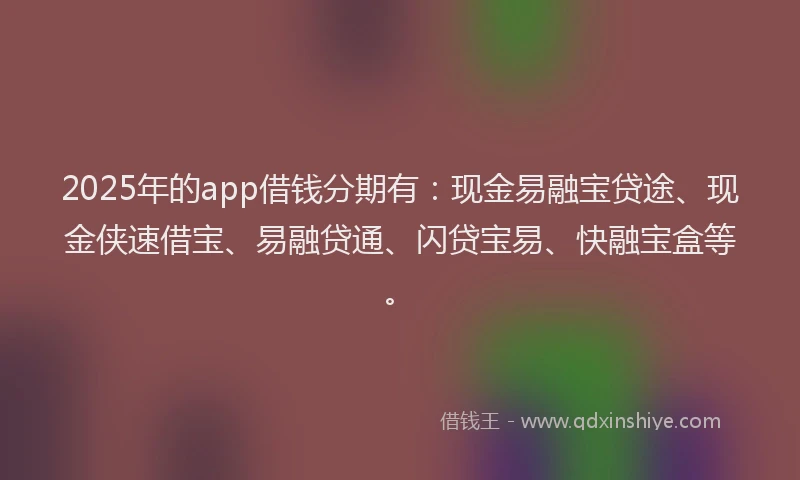 2025年的app借钱分期有：现金易融宝贷途、现金侠速借宝、易融贷通、闪贷宝易、快融宝盒等。