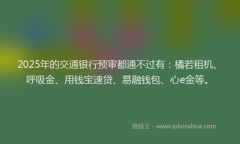 2025年的交通银行预审都通不过有：橘若租机、呼吸金、用钱宝速贷、易融钱包、心e金等。